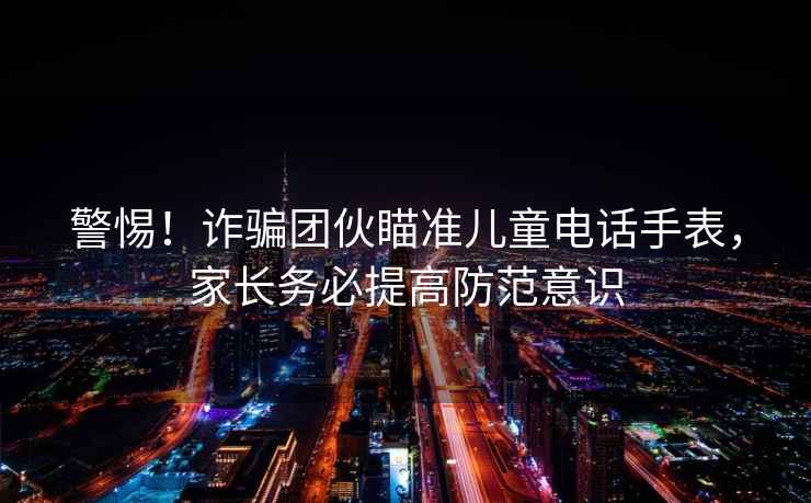 警惕！诈骗团伙瞄准儿童电话手表，家长务必提高防范意识