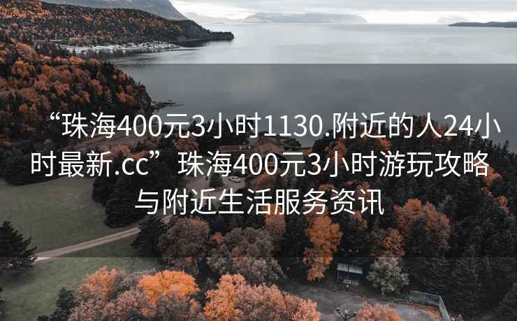 “珠海400元3小时1130.附近的人24小时最新.cc”珠海400元3小时游玩攻略与附近生活服务资讯