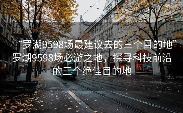 “罗湖9598场最建议去的三个目的地”罗湖9598场必游之地，探寻科技前沿的三个绝佳目的地