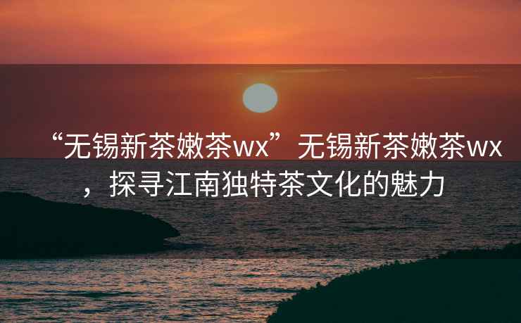 “无锡新茶嫩茶wx”无锡新茶嫩茶wx，探寻江南独特茶文化的魅力