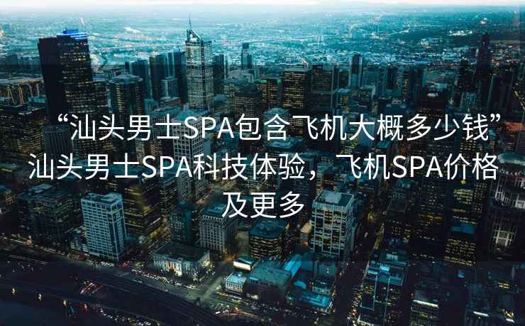 “汕头男士SPA包含飞机大概多少钱”汕头男士SPA科技体验，飞机SPA价格及更多