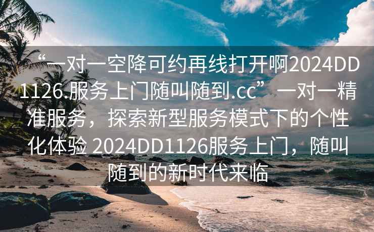 “一对一空降可约再线打开啊2024DD1126.服务上门随叫随到.cc”一对一精准服务，探索新型服务模式下的个性化体验 2024DD1126服务上门，随叫随到的新时代来临