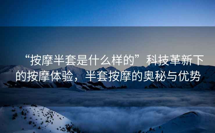 “按摩半套是什么样的”科技革新下的按摩体验，半套按摩的奥秘与优势