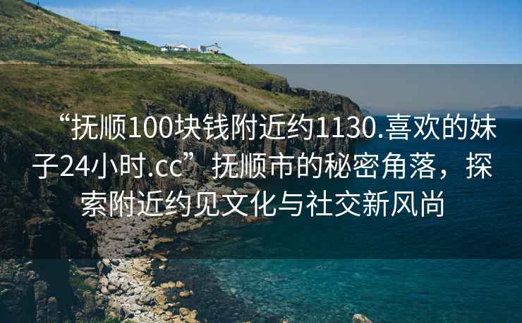 “抚顺100块钱附近约1130.喜欢的妹子24小时.cc”抚顺市的秘密角落，探索附近约见文化与社交新风尚