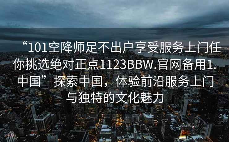 “101空降师足不出户享受服务上门任你挑选绝对正点1123BBW.官网备用1.中国”探索中国，体验前沿服务上门与独特的文化魅力