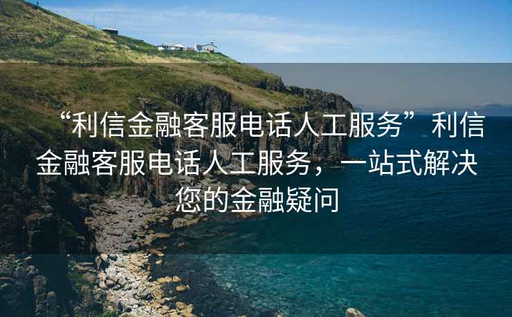 “利信金融客服电话人工服务”利信金融客服电话人工服务，一站式解决您的金融疑问