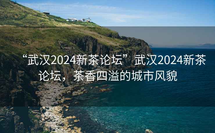 “武汉2024新茶论坛”武汉2024新茶论坛，茶香四溢的城市风貌