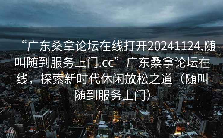 “广东桑拿论坛在线打开20241124.随叫随到服务上门.cc”广东桑拿论坛在线，探索新时代休闲放松之道（随叫随到服务上门）