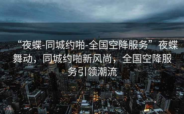 “夜蝶-同城约啪-全国空降服务”夜蝶舞动，同城约啪新风尚，全国空降服务引领潮流