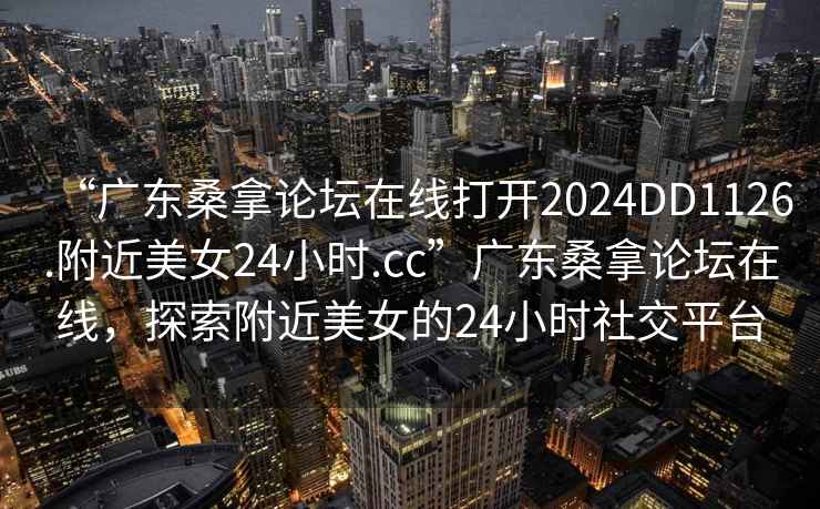 “广东桑拿论坛在线打开2024DD1126.附近美女24小时.cc”广东桑拿论坛在线，探索附近美女的24小时社交平台