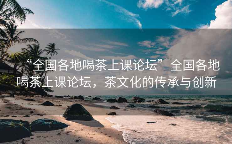 “全国各地喝茶上课论坛”全国各地喝茶上课论坛，茶文化的传承与创新