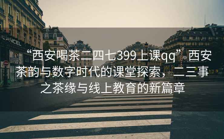 “西安喝茶二四七399上课qq”西安茶韵与数字时代的课堂探索，二三事之茶缘与线上教育的新篇章