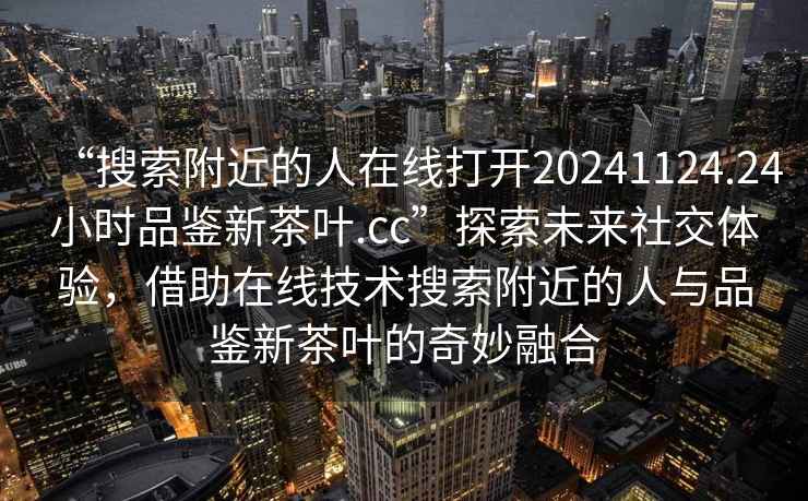 “搜索附近的人在线打开20241124.24小时品鉴新茶叶.cc”探索未来社交体验，借助在线技术搜索附近的人与品鉴新茶叶的奇妙融合