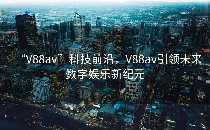 “V88av”科技前沿，V88av引领未来数字娱乐新纪元