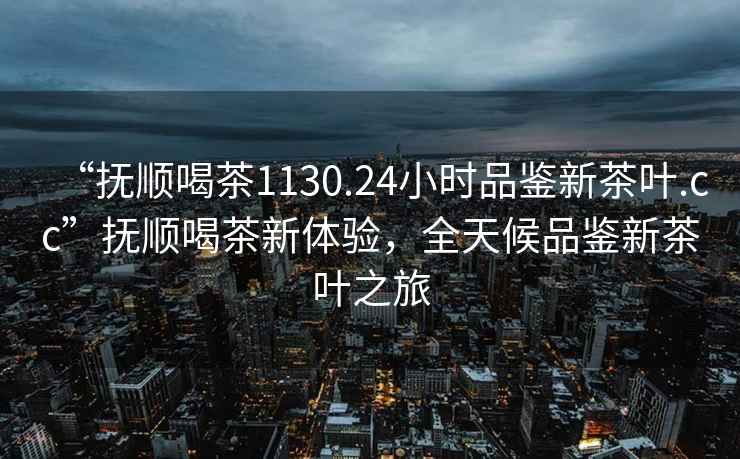 “抚顺喝茶1130.24小时品鉴新茶叶.cc”抚顺喝茶新体验，全天候品鉴新茶叶之旅