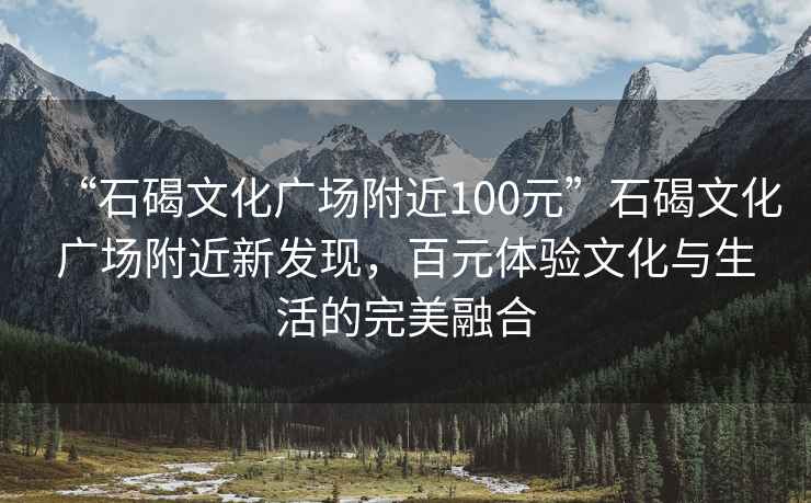 “石碣文化广场附近100元”石碣文化广场附近新发现，百元体验文化与生活的完美融合