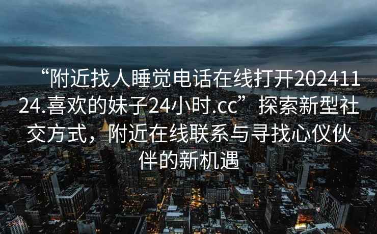 “附近找人睡觉电话在线打开20241124.喜欢的妹子24小时.cc”探索新型社交方式，附近在线联系与寻找心仪伙伴的新机遇