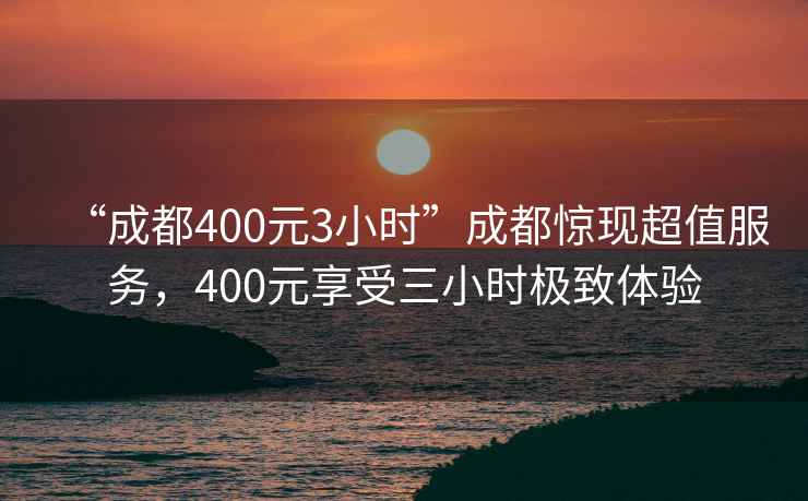 “成都400元3小时”成都惊现超值服务，400元享受三小时极致体验