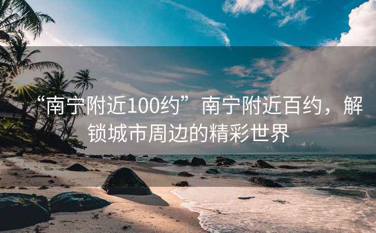 “南宁附近100约”南宁附近百约，解锁城市周边的精彩世界