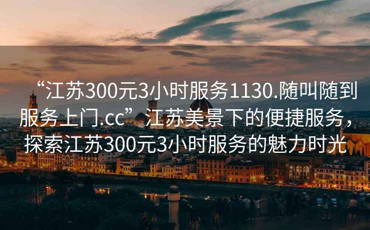 “江苏300元3小时服务1130.随叫随到服务上门.cc”江苏美景下的便捷服务，探索江苏300元3小时服务的魅力时光