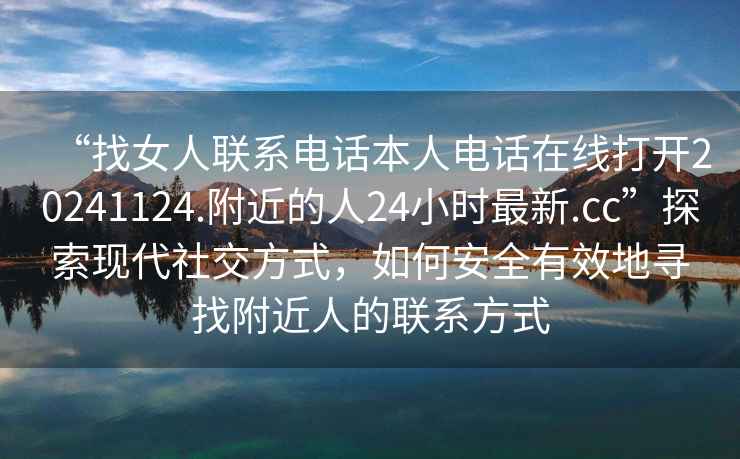 “找女人联系电话本人电话在线打开20241124.附近的人24小时最新.cc”探索现代社交方式，如何安全有效地寻找附近人的联系方式