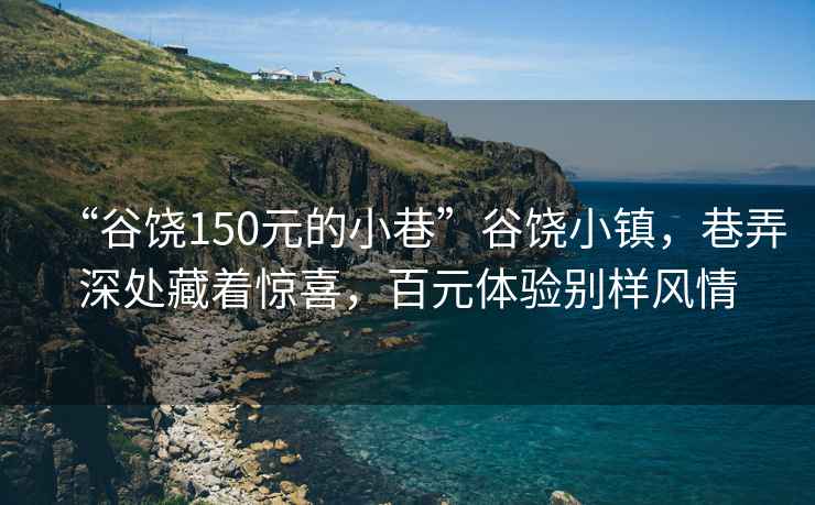 “谷饶150元的小巷”谷饶小镇，巷弄深处藏着惊喜，百元体验别样风情