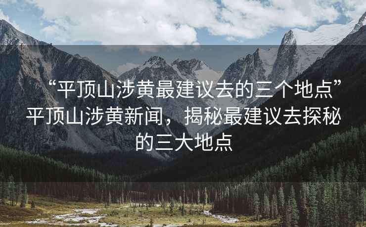 “平顶山涉黄最建议去的三个地点”平顶山涉黄新闻，揭秘最建议去探秘的三大地点