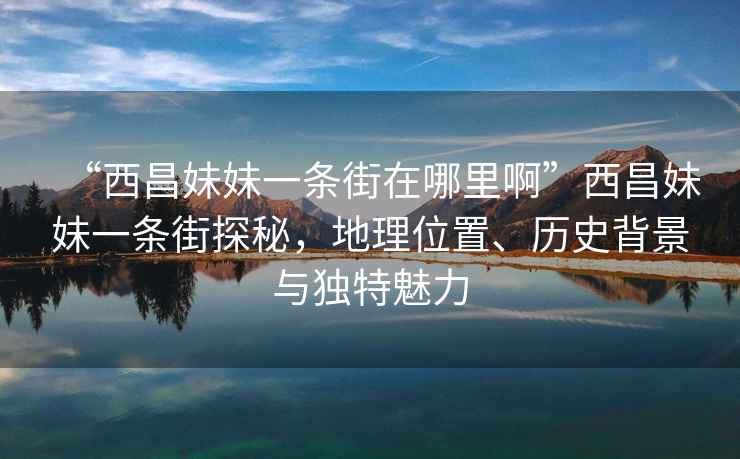 “西昌妹妹一条街在哪里啊”西昌妹妹一条街探秘，地理位置、历史背景与独特魅力