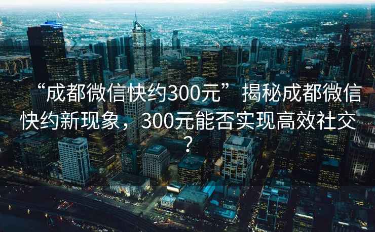 “成都微信快约300元”揭秘成都微信快约新现象，300元能否实现高效社交？