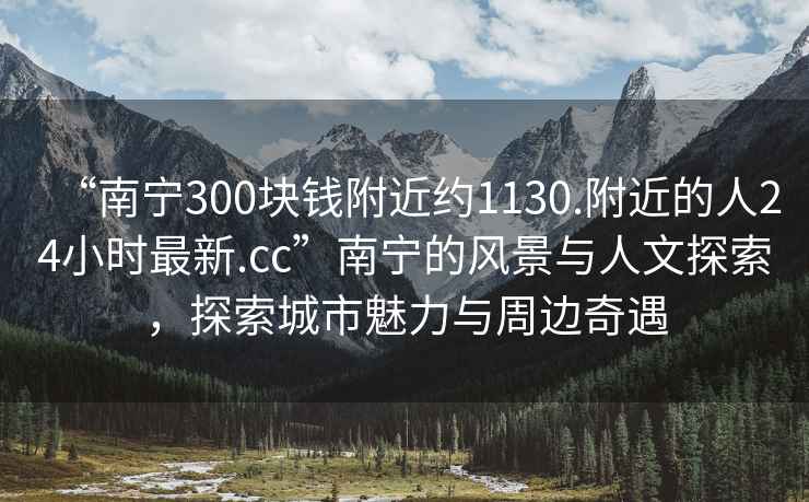 “南宁300块钱附近约1130.附近的人24小时最新.cc”南宁的风景与人文探索，探索城市魅力与周边奇遇