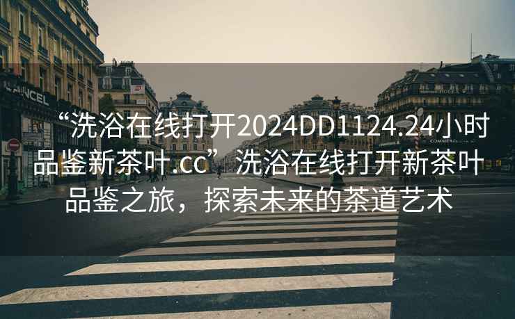 “洗浴在线打开2024DD1124.24小时品鉴新茶叶.cc”洗浴在线打开新茶叶品鉴之旅，探索未来的茶道艺术