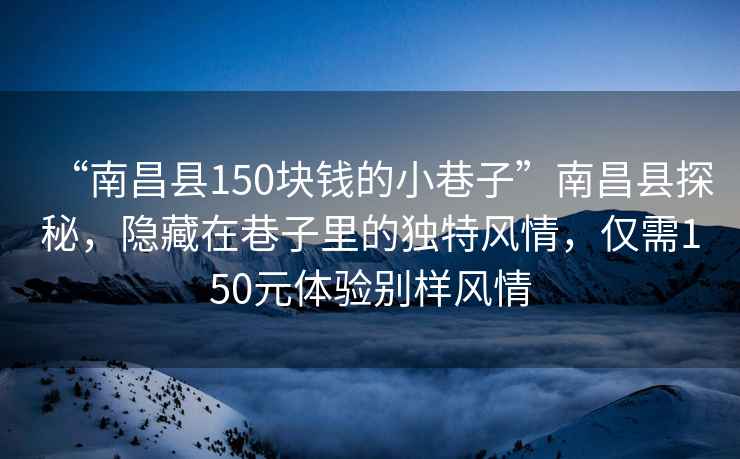 “南昌县150块钱的小巷子”南昌县探秘，隐藏在巷子里的独特风情，仅需150元体验别样风情