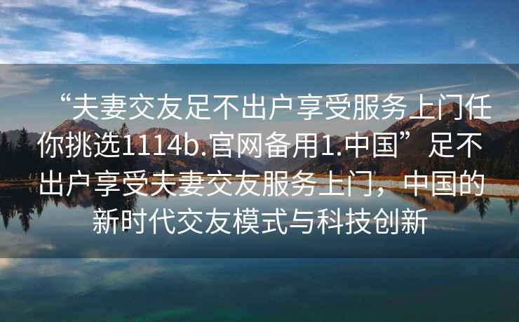 “夫妻交友足不出户享受服务上门任你挑选1114b.官网备用1.中国”足不出户享受夫妻交友服务上门，中国的新时代交友模式与科技创新