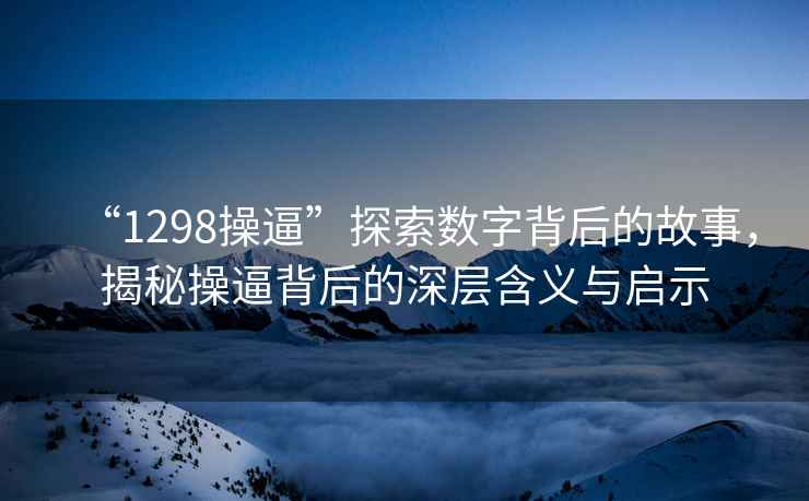 “1298操逼”探索数字背后的故事，揭秘操逼背后的深层含义与启示