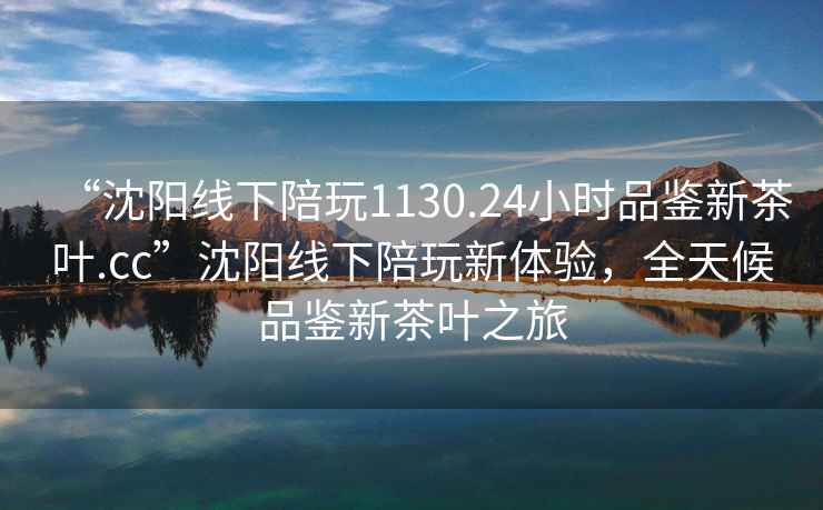 “沈阳线下陪玩1130.24小时品鉴新茶叶.cc”沈阳线下陪玩新体验，全天候品鉴新茶叶之旅