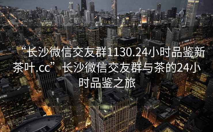 “长沙微信交友群1130.24小时品鉴新茶叶.cc”长沙微信交友群与茶的24小时品鉴之旅