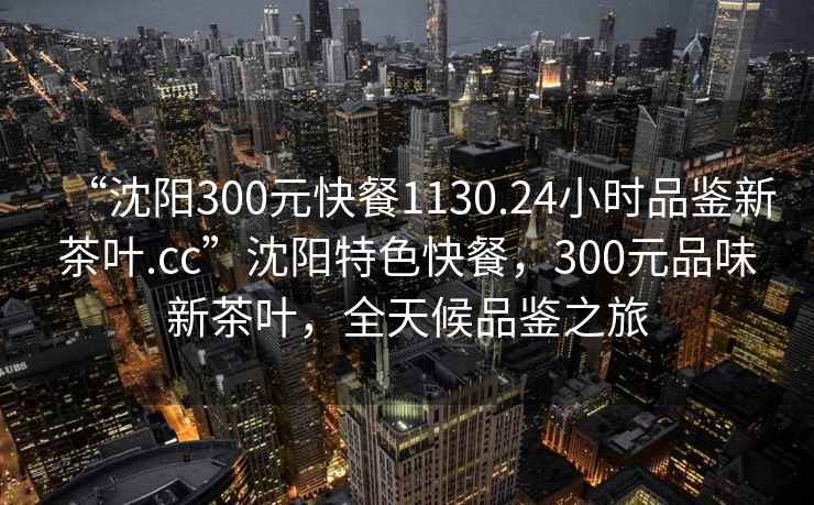 “沈阳300元快餐1130.24小时品鉴新茶叶.cc”沈阳特色快餐，300元品味新茶叶，全天候品鉴之旅