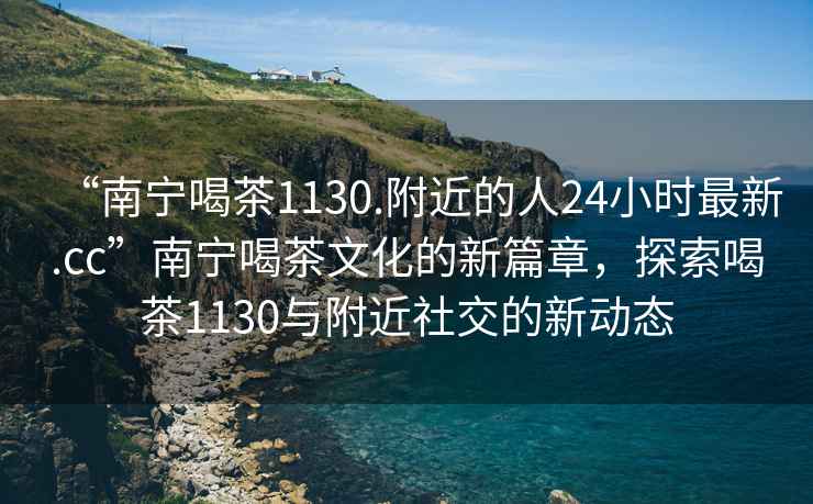 “南宁喝茶1130.附近的人24小时最新.cc”南宁喝茶文化的新篇章，探索喝茶1130与附近社交的新动态