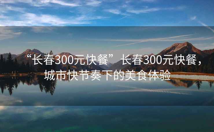 “长春300元快餐”长春300元快餐，城市快节奏下的美食体验