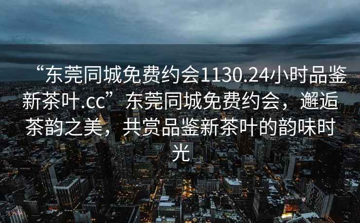 “东莞同城免费约会1130.24小时品鉴新茶叶.cc”东莞同城免费约会，邂逅茶韵之美，共赏品鉴新茶叶的韵味时光