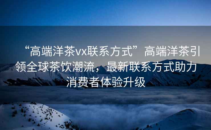 “高端洋茶vx联系方式”高端洋茶引领全球茶饮潮流，最新联系方式助力消费者体验升级