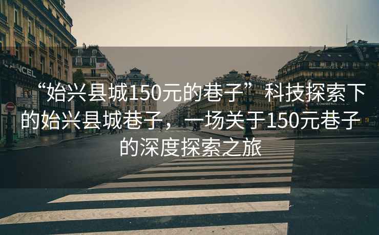 “始兴县城150元的巷子”科技探索下的始兴县城巷子，一场关于150元巷子的深度探索之旅