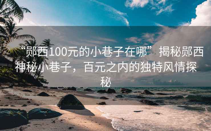 “郧西100元的小巷子在哪”揭秘郧西神秘小巷子，百元之内的独特风情探秘