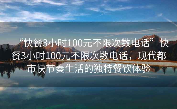 “快餐3小时100元不限次数电话”快餐3小时100元不限次数电话，现代都市快节奏生活的独特餐饮体验