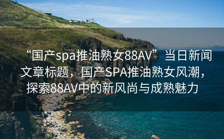 “国产spa推油熟女88AV”当日新闻文章标题，国产SPA推油熟女风潮，探索88AV中的新风尚与成熟魅力