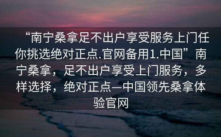 “南宁桑拿足不出户享受服务上门任你挑选绝对正点.官网备用1.中国”南宁桑拿，足不出户享受上门服务，多样选择，绝对正点—中国领先桑拿体验官网