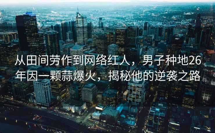 从田间劳作到网络红人，男子种地26年因一颗蒜爆火，揭秘他的逆袭之路