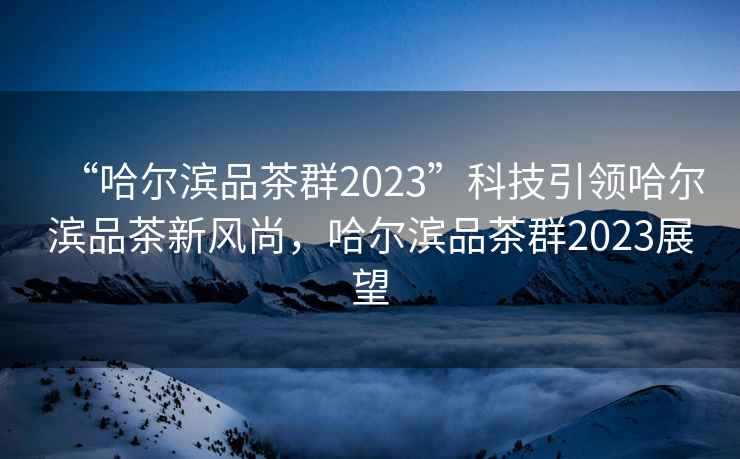 “哈尔滨品茶群2023”科技引领哈尔滨品茶新风尚，哈尔滨品茶群2023展望