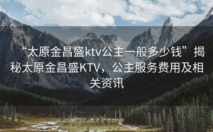 “太原金昌盛ktv公主一般多少钱”揭秘太原金昌盛KTV，公主服务费用及相关资讯