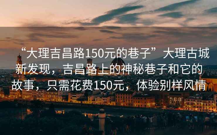 “大理吉昌路150元的巷子”大理古城新发现，吉昌路上的神秘巷子和它的故事，只需花费150元，体验别样风情